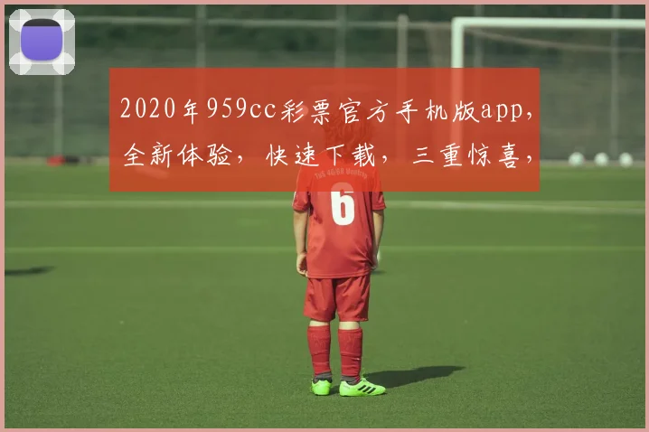 2020年959cc彩票官方手机版app，全新体验，快速下载，三重惊喜，不容错过