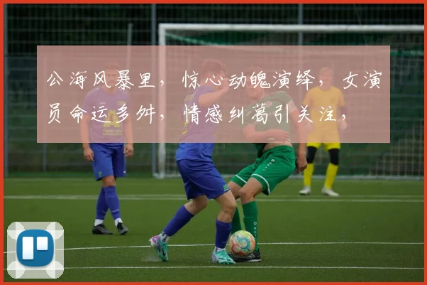 公海风暴里，惊心动魄演绎，女演员命运多舛，情感纠葛引关注，