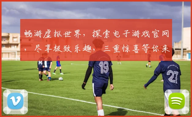 畅游虚拟世界，探索电子游戏官网，尽享极致乐趣，三重惊喜等你来