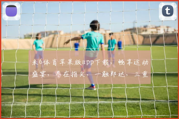 米6体育苹果版app下载，畅享运动盛宴，尽在指尖，一触即达，三重优惠等你来
