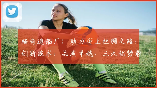 缅甸造船厂：助力海上丝绸之路，创新技术，品质卓越，三大优势彰显实力
