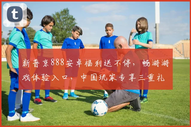 新普京888安卓福利送不停，畅游游戏体验入口，中国玩家专享三重礼，惊喜连连逗不停，不容错过